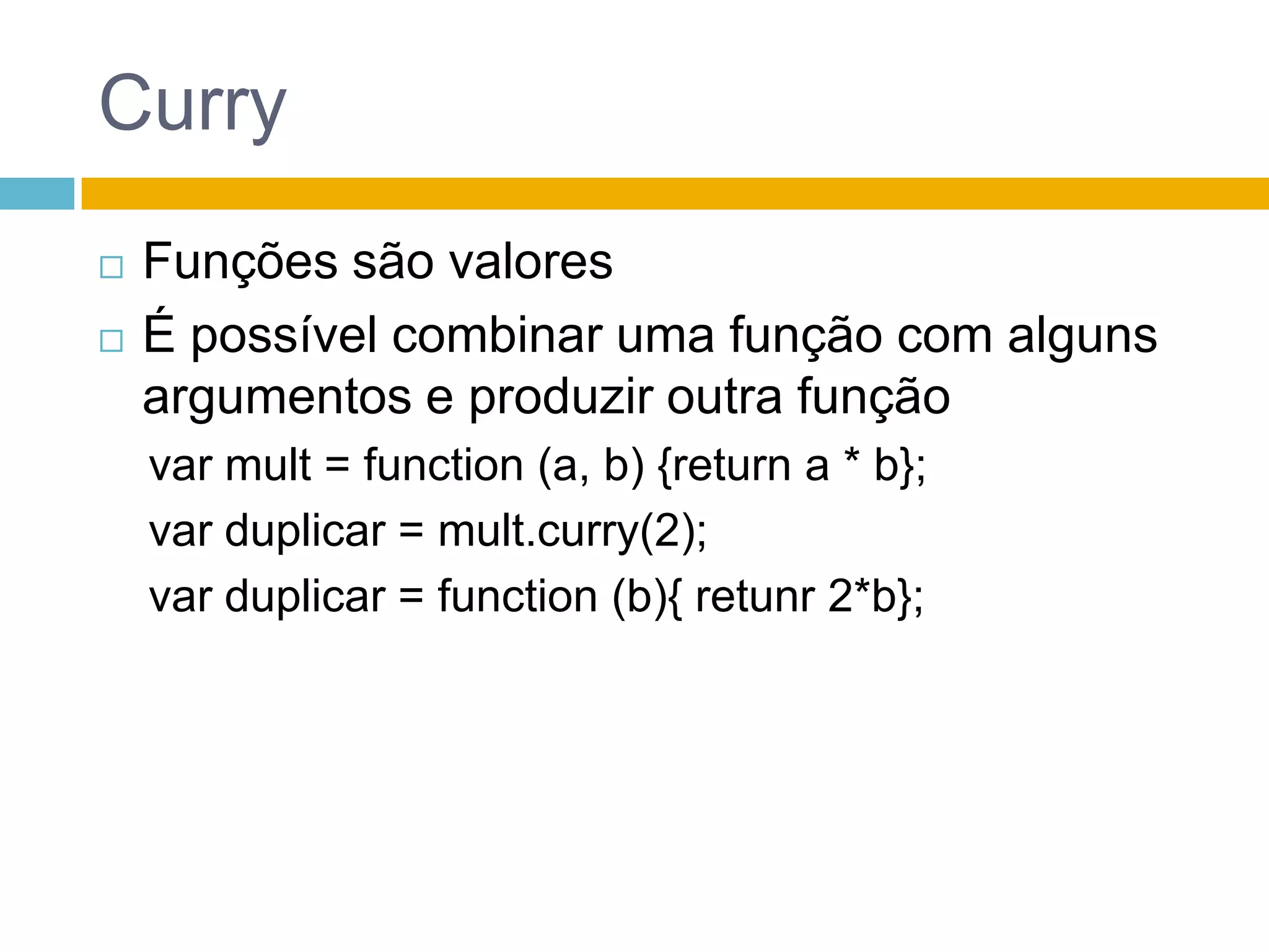 CurryFunções são valoresÉ possível combinar uma função com alguns argumentos e produzir outra funçãovar mult = function (a, b) {return a * b};var duplicar = mult.curry(2);var duplicar = function (b){ retunr 2*b};