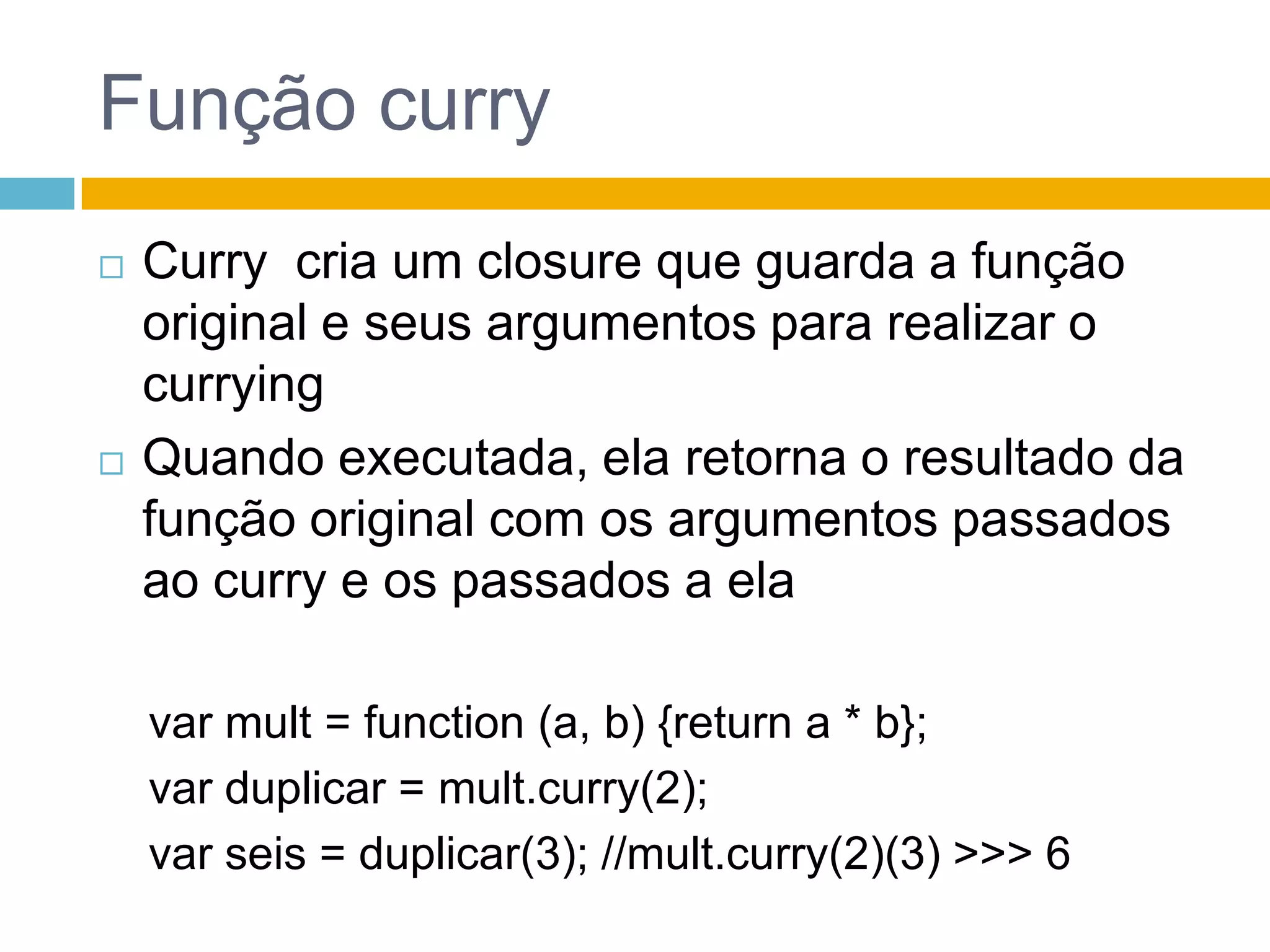 Função curryCurry  cria um closure queguarda a função original e seusargumentospararealizar o curryingQuandoexecutada, elaretorna o resultadodafunção original com osargumentospassadosao curry e ospassados a elavar mult = function (a, b) {return a * b};var duplicar = mult.curry(2);varseis = duplicar(3); //mult.curry(2)(3) >>> 6