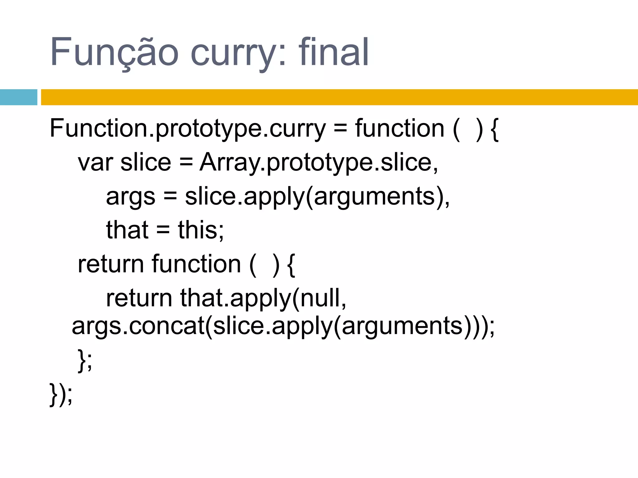 Função curry: finalFunction.prototype.curry = function(  ) {    var slice = Array.prototype.slice,args = slice.apply(arguments),that = this;returnfunction (  ) {returnthat.apply(null, args.concat(slice.apply(arguments)));    };});