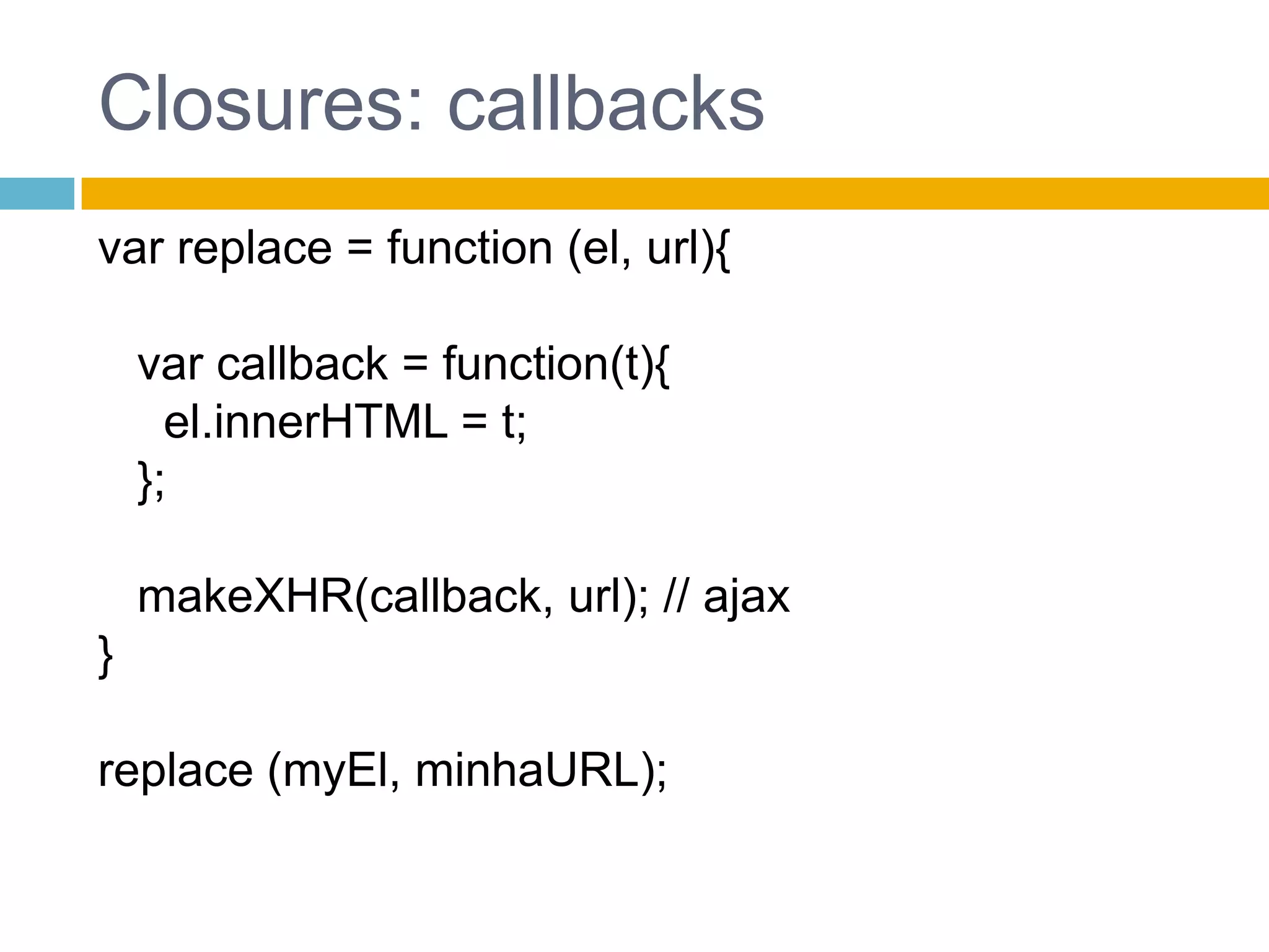 Closures: callbacksvar replace = function (el, url){   var callback = function(t){el.innerHTML = t;   };makeXHR(callback, url); // ajax}replace (myEl, minhaURL);
