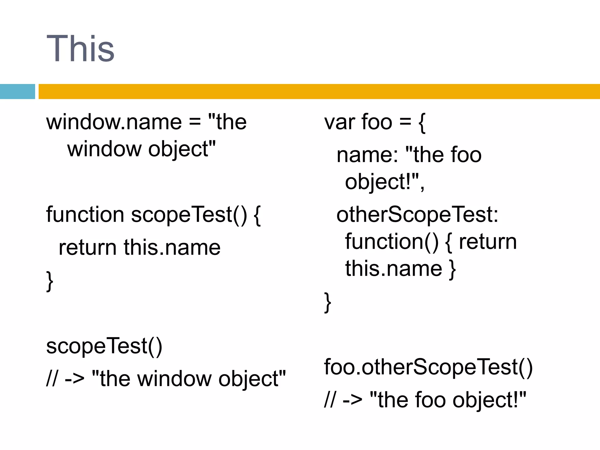Thiswindow.name= "thewindowobject"functionscopeTest() {returnthis.name}scopeTest()// -> "thewindowobject"var foo = {name: "thefooobject!",otherScopeTest: function() { returnthis.name }}foo.otherScopeTest()// -> "thefooobject!"
