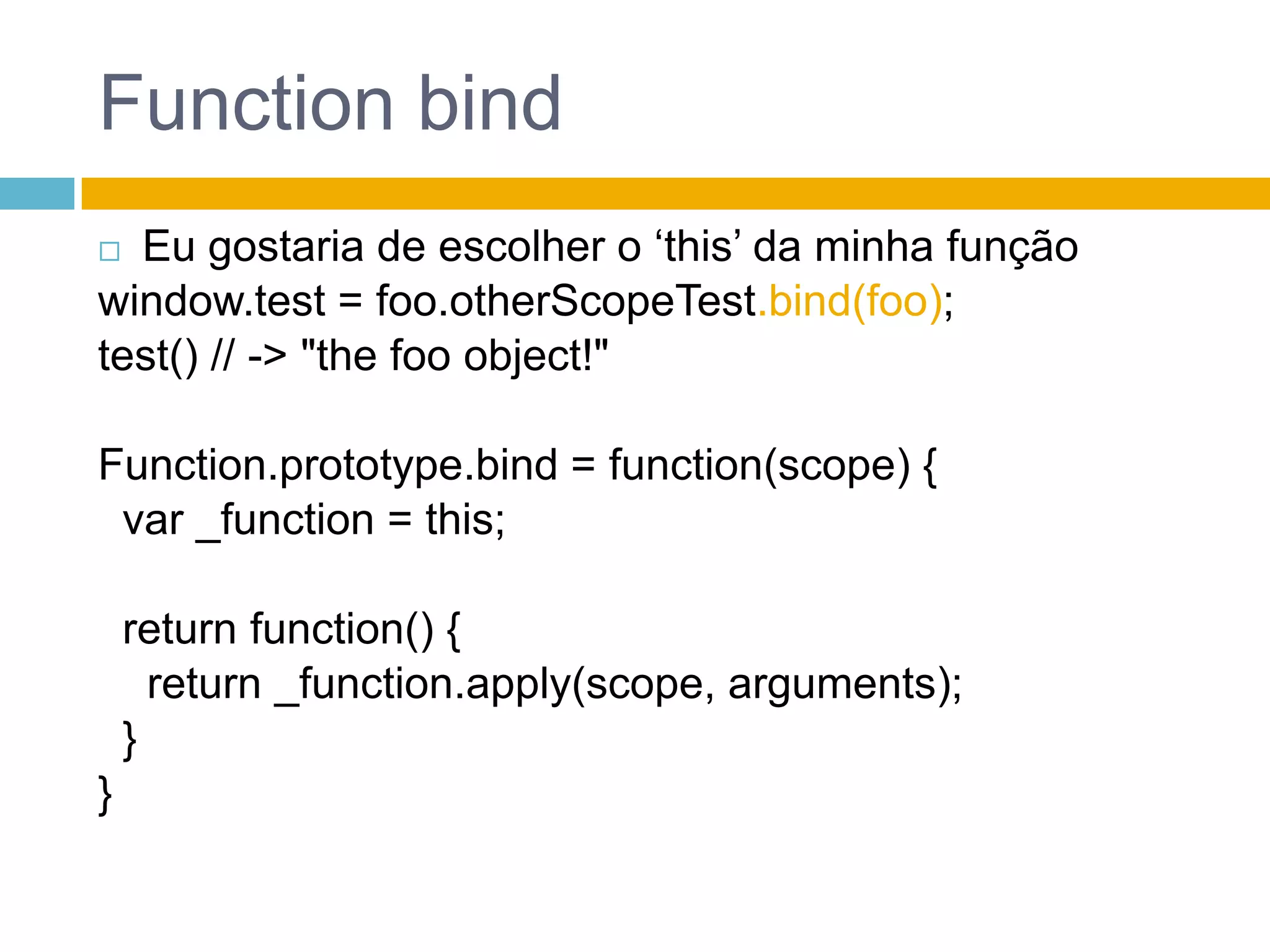 FunctionbindEu gostaria de escolher o ‘this’ da minha funçãowindow.test = foo.otherScopeTest.bind(foo);test() // -> "thefooobject!"Function.prototype.bind = function(scope) {  var _function = this;returnfunction() {return _function.apply(scope, arguments);  }}