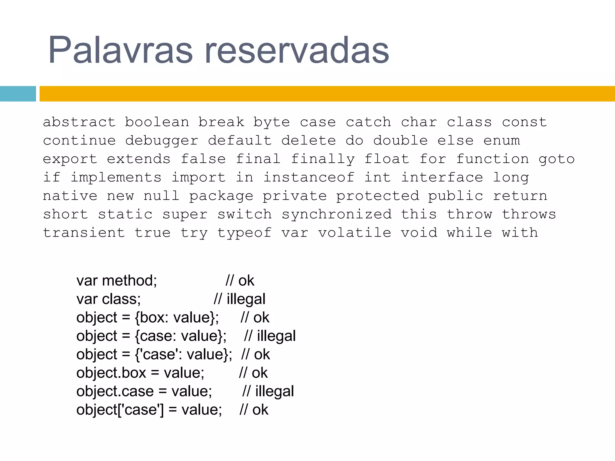 Palavras reservadasabstract booleanbreak byte case catch charclassconst continue debugger default delete do doubleelseenumexportextendsfalse final finallyfloat for functiongotoifimplementsimport in instanceofint interface longnativenewnull package privateprotectedpublicreturn short static super switch synchronizedthisthrowthrowstransienttruetrytypeof var volatilevoidwhilewithvar method;                // okvar class;                 // illegalobject = {box: value};     // okobject = {case: value};    // illegalobject = {'case': value};  // okobject.box = value;        // okobject.case = value;       // illegalobject['case'] = value;    // ok