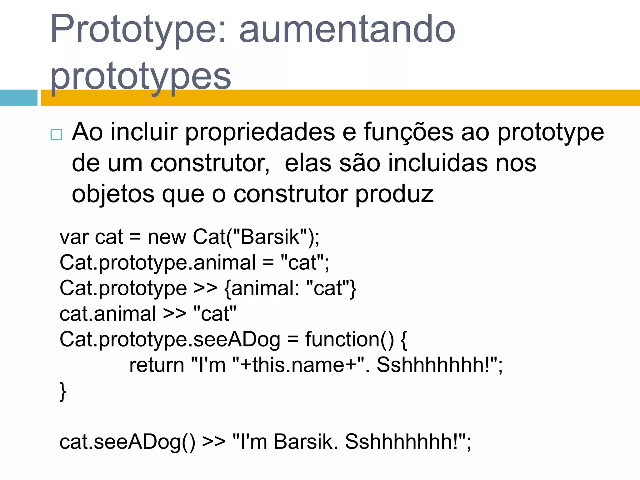 Prototype: aumentando prototypesAo incluir propriedades e funções ao prototype de um construtor,  elas são incluidas nos objetos que o construtor produzvar cat = newCat("Barsik");Cat.prototype.animal = "cat";Cat.prototype >> {animal: "cat"}cat.animal >> "cat"Cat.prototype.seeADog = function() {return "I'm "+this.name+". Sshhhhhhh!";}cat.seeADog() >> "I'mBarsik. Sshhhhhhh!";