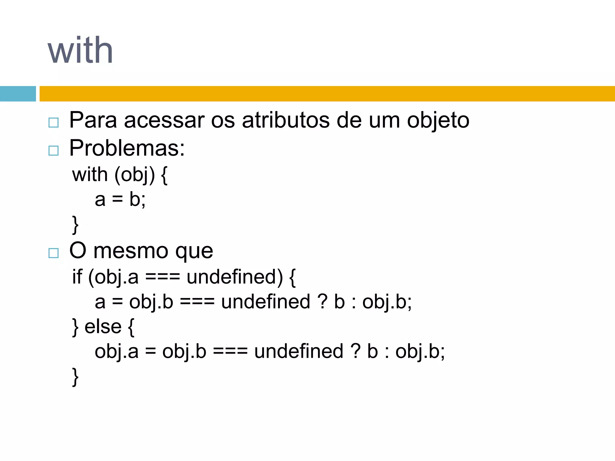 withPara acessar os atributos de um objetoProblemas:with (obj) {    a = b; }O mesmo queif (obj.a === undefined) {    a = obj.b === undefined ? b : obj.b;} else {obj.a = obj.b === undefined ? b : obj.b;}