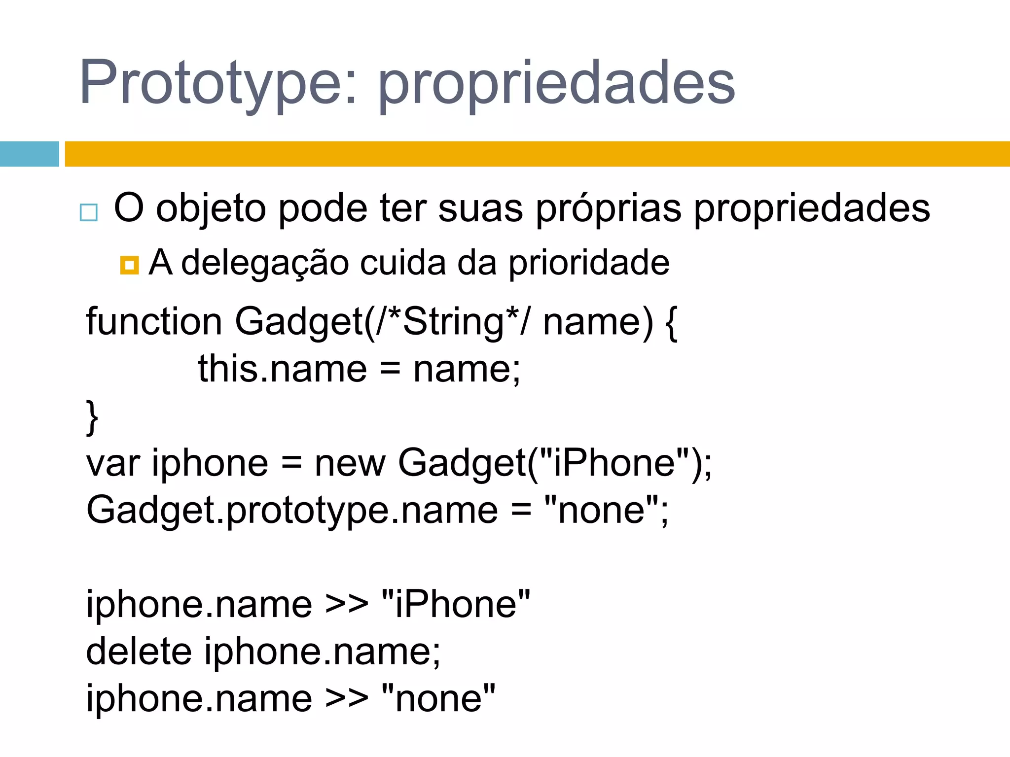 Prototype: propriedadesO objeto pode ter suas próprias propriedadesA delegação cuida da prioridadefunctionGadget(/*String*/ name) {this.name = name;}var iphone = newGadget("iPhone");Gadget.prototype.name = "none";iphone.name >> "iPhone"delete iphone.name;iphone.name >> "none"