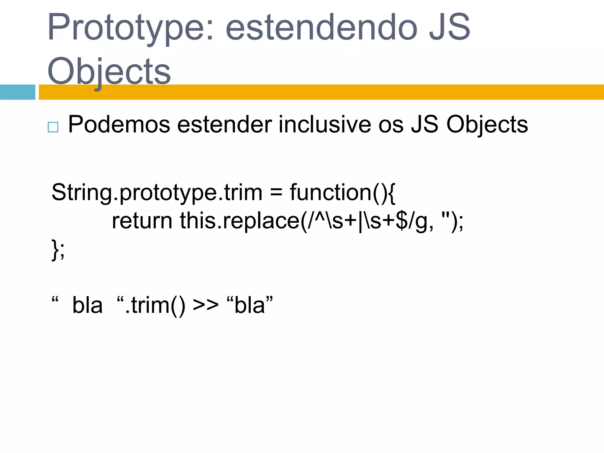 Prototype: estendendo JS ObjectsPodemos estender inclusive os JS ObjectsString.prototype.trim = function(){	return this.replace(/^\s+|\s+$/g, ''); };“  bla  “.trim() >> “bla”