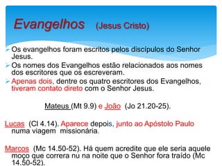 Os evangelhos foram escritos pelos discípulos do Senhor
Jesus.
Os nomes dos Evangelhos estão relacionados aos nomes
dos escritores que os escreveram.
Apenas dois, dentre os quatro escritores dos Evangelhos,
tiveram contato direto com o Senhor Jesus.
Mateus (Mt 9.9) e João (Jo 21.20-25).
Lucas (Cl 4.14). Aparece depois, junto ao Apóstolo Paulo
numa viagem missionária.
Marcos (Mc 14.50-52). Há quem acredite que ele seria aquele
moço que correra nu na noite que o Senhor fora traído (Mc
14.50-52).
Evangelhos (Jesus Cristo)
 