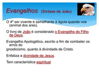 O 4º ser vivente é semelhante à águia quando voa
(animal dos ares).
O livro de João é considerado o Evangelho do Filho
de Deus.
Evangelho Apologético, escrito a fim de combater os
erros do
gnosticismo, quanto à divindade de Cristo.
Enfatiza a divindade de Jesus.
Tem característica espiritual
Evangelhos (Síntese de João)
 