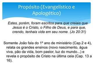 Estes, porém, foram escritos para que creiais que
Jesus é o Cristo, o Filho de Deus, e para que,
crendo, tenhais vida em seu nome. (Jo 20:31)
Somente João fala do 1º ano de ministério (Cap.2 e 4),
relata os grandes ensinos (novo nascimento, água
viva, pão da vida, bom pastor, luz do mundo...) e
revela o propósito de Cristo na última ceia (Cap. 13 a
16).
Propósito (Evangelístico e
Apologético)
 
