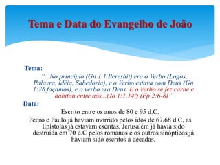 Tema:
“...No princípio (Gn 1.1 Bereshit) era o Verbo (Logos,
Palavra, Idéia, Sabedoria), e o Verbo estava com Deus (Gn
1:26 façamos), e o verbo era Deus. E o Verbo se fez carne e
habitou entre nós...(Jo 1:1,14ª) (Fp 2:6-8)”
Data:
Escrito entre os anos de 80 e 95 d.C.
Pedro e Paulo já haviam morrido pelos idos de 67,68 d.C, as
Epístolas já estavam escritas, Jerusalém já havia sido
destruída em 70 d.C pelos romanos e os outros sinópticos já
haviam sido escritos à décadas.
Tema e Data do Evangelho de João
 