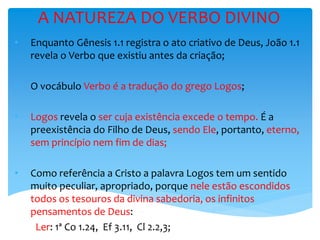 A NATUREZA DO VERBO DIVINO
• Enquanto Gênesis 1.1 registra o ato criativo de Deus, João 1.1
revela o Verbo que existiu antes da criação;
• O vocábulo Verbo é a tradução do grego Logos;
• Logos revela o ser cuja existência excede o tempo. É a
preexistência do Filho de Deus, sendo Ele, portanto, eterno,
sem princípio nem fim de dias;
• Como referência a Cristo a palavra Logos tem um sentido
muito peculiar, apropriado, porque nele estão escondidos
todos os tesouros da divina sabedoria, os infinitos
pensamentos de Deus:
Ler: 1ª Co 1.24, Ef 3.11, Cl 2.2,3;
 