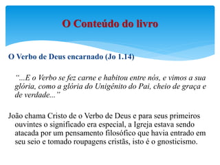 O Verbo de Deus encarnado (Jo 1.14)
“...E o Verbo se fez carne e habitou entre nós, e vimos a sua
glória, como a glória do Unigênito do Pai, cheio de graça e
de verdade...”
João chama Cristo de o Verbo de Deus e para seus primeiros
ouvintes o significado era especial, a Igreja estava sendo
atacada por um pensamento filosófico que havia entrado em
seu seio e tomado roupagens cristãs, isto é o gnosticismo.
O Conteúdo do livro
 