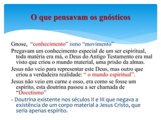 Gnose, “conhecimento” ismo “movimento”
Pregavam um conhecimento especial de um ser espiritual,
toda matéria era má, o Deus do Antigo Testamento era mal
visto que criou o mundo material, uma prisão da almas.
Jesus não veio para representar este Deus, mas outro que
criou a verdadeira realidade: “ o mundo espiritual”.
Jesus não veio em carne e osso, era como se fosse um
espírito, esta doutrina passou a ser chamada de
“Docetismo”
- Doutrina existente nos séculos II e III que negava a
existência de um corpo material a Jesus Cristo, que
seria apenas espírito.
O que pensavam os gnósticos
 