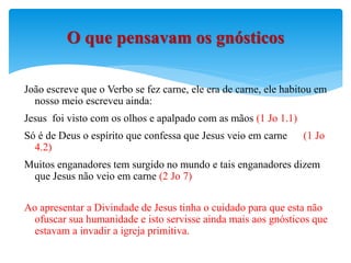João escreve que o Verbo se fez carne, ele era de carne, ele habitou em
nosso meio escreveu ainda:
Jesus foi visto com os olhos e apalpado com as mãos (1 Jo 1.1)
Só é de Deus o espírito que confessa que Jesus veio em carne (1 Jo
4.2)
Muitos enganadores tem surgido no mundo e tais enganadores dizem
que Jesus não veio em carne (2 Jo 7)
Ao apresentar a Divindade de Jesus tinha o cuidado para que esta não
ofuscar sua humanidade e isto servisse ainda mais aos gnósticos que
estavam a invadir a igreja primitiva.
O que pensavam os gnósticos
 