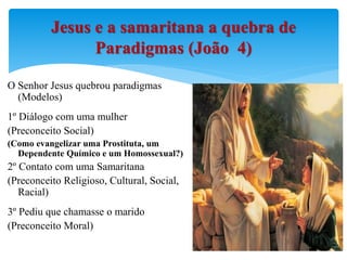 O Senhor Jesus quebrou paradigmas
(Modelos)
1º Diálogo com uma mulher
(Preconceito Social)
(Como evangelizar uma Prostituta, um
Dependente Químico e um Homossexual?)
2º Contato com uma Samaritana
(Preconceito Religioso, Cultural, Social,
Racial)
3º Pediu que chamasse o marido
(Preconceito Moral)
Jesus e a samaritana a quebra de
Paradigmas (João 4)
 