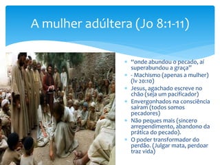 A mulher adúltera (Jo 8:1-11)
 “onde abundou o pecado, aí
superabundou a graça”
 - Machismo (apenas a mulher)
(lv 20:10)
 Jesus, agachado escreve no
chão (seja um pacificador)
 Envergonhados na consciência
saíram (todos somos
pecadores)
 Não peques mais (sincero
arrependimento, abandono da
prática do pecado).
 O poder transformador do
perdão. (Julgar mata, perdoar
traz vida)
 