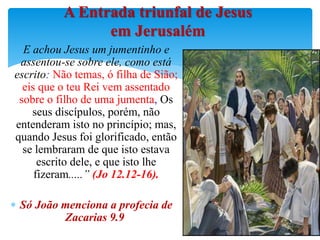 E achou Jesus um jumentinho e
assentou-se sobre ele, como está
escrito: Não temas, ó filha de Sião;
eis que o teu Rei vem assentado
sobre o filho de uma jumenta, Os
seus discípulos, porém, não
entenderam isto no princípio; mas,
quando Jesus foi glorificado, então
se lembraram de que isto estava
escrito dele, e que isto lhe
fizeram.....” (Jo 12.12-16).
 Só João menciona a profecia de
Zacarias 9.9
A Entrada triunfal de Jesus
em Jerusalém
 