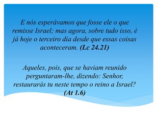 E nós esperávamos que fosse ele o que
remisse Israel; mas agora, sobre tudo isso, é
já hoje o terceiro dia desde que essas coisas
aconteceram. (Lc 24.21)
Aqueles, pois, que se haviam reunido
perguntaram-lhe, dizendo: Senhor,
restaurarás tu neste tempo o reino a Israel?
(At 1.6)
 