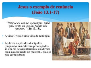 “Porque eu vos dei o exemplo, para
que, como eu vos fiz, façais vós
também.” (Jo 13.15).
 A vida Cristã é uma vida de renúncia;
 Ao lavar os pés dos discípulos,
(enquanto uns estavam preocupados
se um dia se assentariam a sua direita
ou a sua esquerda do mestre), Jesus se
põe como servo;
Jesus o exemplo de renúncia
(João 13.1-17)
 