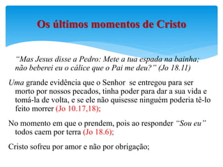 “Mas Jesus disse a Pedro: Mete a tua espada na bainha;
não beberei eu o cálice que o Pai me deu?” (Jo 18.11)
Uma grande evidência que o Senhor se entregou para ser
morto por nossos pecados, tinha poder para dar a sua vida e
tomá-la de volta, e se ele não quisesse ninguém poderia tê-lo
feito morrer (Jo 10.17,18);
No momento em que o prendem, pois ao responder “Sou eu”
todos caem por terra (Jo 18.6);
Cristo sofreu por amor e não por obrigação;
Os últimos momentos de Cristo
 