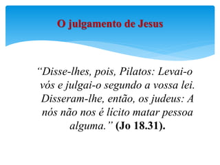 “Disse-lhes, pois, Pilatos: Levai-o
vós e julgai-o segundo a vossa lei.
Disseram-lhe, então, os judeus: A
nós não nos é lícito matar pessoa
alguma.” (Jo 18.31).
O julgamento de Jesus
 