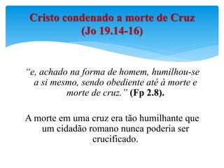 “e, achado na forma de homem, humilhou-se
a si mesmo, sendo obediente até à morte e
morte de cruz.” (Fp 2.8).
A morte em uma cruz era tão humilhante que
um cidadão romano nunca poderia ser
crucificado.
Cristo condenado a morte de Cruz
(Jo 19.14-16)
 