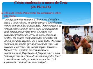 A Bíblia de Estudo Pentecostal faz comentário sobre
esta morte:
“No açoitamento romano a vítima era despida e
presa a uma coluna, ou então curvava-se sobre um
tronco com as mãos atadas nele. O instrumento de
tortura consistia num curto cabo de madeira no
qual estava presa vária tiras de couro com
pequenos pedaços de ferro, ou osso, presos as
pontas. Os golpes eram aplicados às costas da
vítima por dois algozes, um a cada lado. Os cortes
eram tão profundos que apareciam as veias , as
artérias, e às vezes, até certos órgãos internos.
Muitas vezes a vítima morria durante o
acoitamento ou flagelação. A flagelação era uma
tortura pavorosa. O fato de Jesus não poder levar
a cruz deve ter sido por causa do seu horrível
sofrimento resultante de seu castigo”;
Cristo condenado a morte de Cruz
(Jo 19.14-16)
 