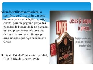 Além do sofrimento emocional o
sacrifício de Cristo tinha um peso
enorme para a satisfação da justiça
divina, pois ele pagou o preço dos
pecados da humanidade no passado,
em seu presente e ainda teve que
deixar créditos para o futuro que
seríamos nos que hoje aceitamos a
Cristo
Bíblia de Estudo Pentecostal, p. 1448,
CPAD, Rio de Janeiro, 1998.
 