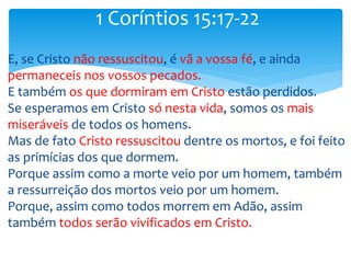 E, se Cristo não ressuscitou, é vã a vossa fé, e ainda
permaneceis nos vossos pecados.
E também os que dormiram em Cristo estão perdidos.
Se esperamos em Cristo só nesta vida, somos os mais
miseráveis de todos os homens.
Mas de fato Cristo ressuscitou dentre os mortos, e foi feito
as primícias dos que dormem.
Porque assim como a morte veio por um homem, também
a ressurreição dos mortos veio por um homem.
Porque, assim como todos morrem em Adão, assim
também todos serão vivificados em Cristo.
1 Coríntios 15:17-22
 