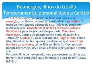  “E aconteceu que, completando-se os dias para a sua
assunção, manifestou o firme propósito de ir a Jerusalém. E
mandou mensageiros adiante de Si; e, indo eles, entraram
numa aldeia de samaritanos (2 Rs 17:24 mestiços Judeus e
Babilônios), para lhe prepararem pousada. Mas não o
receberam, porque o seu aspecto era como de quem ia a
Jerusalém (Judeus). E os seus discípulos, Tiago e João, vendo
isto, disseram: Senhor, queres que digamos que desça fogo
do céu e os consuma, como Elias também fez? Voltando-se,
porém, repreendeu-os, e disse: Vós não sabeis de que espírito
sois.
Porque o Filho do homem não veio para destruir as almas dos
homens, mas para salvá-las. E foram para outra aldeia” (Lucas
9.51-56).
Boanerges, filhos do trovão
Temperamento, personalidade e Caráter
 