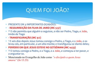  PRESENTE EM 3 IMPORTANTES OCASIÕES:
 - RESSURREIÇÃO DA FILHA DE JAIRO (MC 5:37)
 37 E não permitiu que alguém o seguisse, a não ser Pedro, Tiago, e João,
irmão de Tiago
 - TRANSFIGURAÇÃO (MC 9:2)
 2 E seis dias depois Jesus tomou consigo a Pedro, a Tiago, e a João, e os
levou sós, em particular, a um alto monte; e transfigurou-se diante deles;
 PERÍODO EM QUE JESUS ESTEVE NO GETSÊMANI (MC 14:33)
 33 E tomou consigo a Pedro, e a Tiago, e a João, e começou a ter pavor, e
a angustiar-se.
 Mencionado no Evangelho de João como “o discípulo a quem Jesus
amava” (Jo 13.23)
QUEM FOI JOÃO?
 