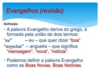 Definição:
• A palavra Evangelho deriva do grego, é
formada pela união de dois termos:
“ευ” – eu – que quer dizer “boa”
“αγγελια” – anguelia – que significa
“mensagem”, “nova”, “notícia”.
• Podemos definir a palavra Evangelho
como as Boas Novas, Boas Notícias.
Evangelhos (revisão)
 