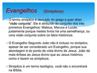 O termo sinóptico é derivado do grego e quer dizer
“visão conjunta”. Ele é atribuído ao conjunto dos três
primeiros Evangelhos: Mateus, Marcos e Lucas,
justamente porque nestes livros há uma semelhança, ou
uma visão conjunta sobre os fatos históricos.
O Evangelho Segundo João não é incluso no sinóptico,
apesar de ser considerado um Evangelho, porque sua
abordagem é do ponto de vista divino de Jesus. João dá
mais ênfase ao Jesus divino que ao Jesus histórico,
como o fazem os sinópticos.
Sinóptico é um termo teológico, você não o encontrará
na Bíblia.
Evangelhos (Sinópticos)
 