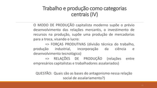 Trabalho e produção como categorias
centrais (IV)
O MODO DE PRODUÇÃO capitalista moderno supõe o prévio
desenvolvimento das relações mercantis, o investimento de
recursos na produção, supõe uma produção de mercadorias
para a troca, visando o lucro:
=> FORÇAS PRODUTIVAS (divisão técnica do trabalho,
produção industrial, incorporação da ciência e
desenvolvimento tecnológico)
=> RELAÇÕES DE PRODUÇÃO (relações entre
empresários capitalistas e trabalhadores assalariados)
QUESTÃO: Quais são as bases do antagonismo nessa relação
social de assalariamento?)
10
 