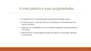 A mercadoria e suas propriedades
 O capitalismo e a mercantilização universal das relações sociais.
 O valor de uso e o valor de troca das mercadorias: os fundamentos das
trocas mercantis.
 Valor de uso: a utilidade de uma mercadoria segundo suas propriedades
intrínsecas.
 Valor de troca: o valor adquirido pela mercadoria no mercado, expressa
no seu preço.
11
 