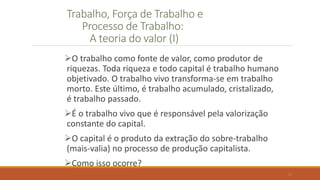 Trabalho, Força de Trabalho e
Processo de Trabalho:
A teoria do valor (I)
O trabalho como fonte de valor, como produtor de
riquezas. Toda riqueza e todo capital é trabalho humano
objetivado. O trabalho vivo transforma-se em trabalho
morto. Este último, é trabalho acumulado, cristalizado,
é trabalho passado.
É o trabalho vivo que é responsável pela valorização
constante do capital.
O capital é o produto da extração do sobre-trabalho
(mais-valia) no processo de produção capitalista.
Como isso ocorre?
12
 