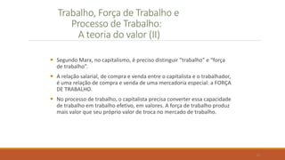 Trabalho, Força de Trabalho e
Processo de Trabalho:
A teoria do valor (II)
 Segundo Marx, no capitalismo, é preciso distinguir “trabalho” e “força
de trabalho”.
 A relação salarial, de compra e venda entre o capitalista e o trabalhador,
é uma relação de compra e venda de uma mercadoria especial: a FORÇA
DE TRABALHO.
 No processo de trabalho, o capitalista precisa converter essa capacidade
de trabalho em trabalho efetivo, em valores. A força de trabalho produz
mais valor que seu próprio valor de troca no mercado de trabalho.
13
 