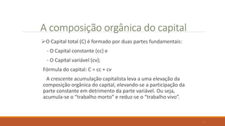 A composição orgânica do capital
O Capital total (C) é formado por duas partes fundamentais:
- O Capital constante (cc) e
- O Capital variável (cv);
Fórmula do capital: C = cc + cv
A crescente acumulação capitalista leva a uma elevação da
composição orgânica do capital, elevando-se a participação da
parte constante em detrimento da parte variável. Ou seja,
acumula-se o “trabalho morto” e reduz-se o “trabalho vivo”.
17
 