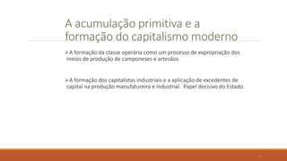A acumulação primitiva e a
formação do capitalismo moderno
A formação da classe operária como um processo de expropriação dos
meios de produção de camponeses e artesãos.
A formação dos capitalistas industriais e a aplicação de excedentes de
capital na produção manufatureira e industrial. Papel decisivo do Estado.
18
 