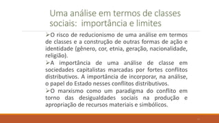Uma análise em termos de classes
sociais: importância e limites
O risco de reducionismo de uma análise em termos
de classes e a construção de outras formas de ação e
identidade (gênero, cor, etnia, geração, nacionalidade,
religião).
A importância de uma análise de classe em
sociedades capitalistas marcadas por fortes conflitos
distributivos. A importância de incorporar, na análise,
o papel do Estado nesses conflitos distributivos.
O marxismo como um paradigma do conflito em
torno das desigualdades sociais na produção e
apropriação de recursos materiais e simbólicos.
19
 