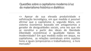Questões sobre o capitalismo moderno à luz
do materialismo histórico e dialético:
=> Apesar de sua elevada produtividade e
sofisticação tecnológica, em que medida é possível
afirmar que o capitalismo é, segundo Marx, um
sistema econômico baseado em antagonismos e
gerador de desigualdades sociais, uma vez que ele
se constitui a partir dos ideais de liberdade
(liberdade econômica) e igualdade típicos da
modernidade? Em que medida estão em xeque, no
capitalismo, as relações contratuais entre sujeitos
livres e iguais (empresários e trabalhadores), o livre
mercado?
 