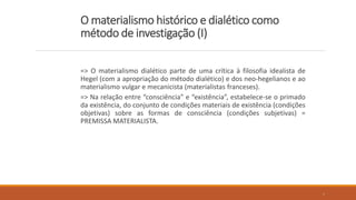 O materialismo histórico e dialético como
método de investigação (I)
=> O materialismo dialético parte de uma crítica à filosofia idealista de
Hegel (com a apropriação do método dialético) e dos neo-hegelianos e ao
materialismo vulgar e mecanicista (materialistas franceses).
=> Na relação entre “consciência” e “existência”, estabelece-se o primado
da existência, do conjunto de condições materiais de existência (condições
objetivas) sobre as formas de consciência (condições subjetivas) =
PREMISSA MATERIALISTA.
4
 
