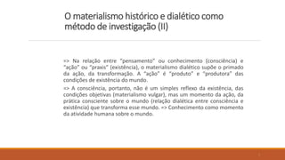 O materialismo histórico e dialético como
método de investigação (II)
=> Na relação entre “pensamento” ou conhecimento (consciência) e
“ação” ou “praxis” (existência), o materialismo dialético supõe o primado
da ação, da transformação. A “ação” é “produto” e “produtora” das
condições de existência do mundo.
=> A consciência, portanto, não é um simples reflexo da existência, das
condições objetivas (materialismo vulgar), mas um momento da ação, da
prática consciente sobre o mundo (relação dialética entre consciência e
existência) que transforma esse mundo. => Conhecimento como momento
da atividade humana sobre o mundo.
5
 
