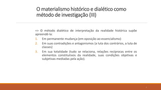 O materialismo histórico e dialético como
método de investigação (III)
=> O método dialético de interpretação da realidade histórica supõe
apreendê-la:
1. Em permanente mudança (em oposição ao essencialismo)
2. Em suas contradições e antagonismos (a luta dos contrários, a luta de
classes)
3. Em sua totalidade (tudo se relaciona, relações recíprocas entre os
elementos constitutivos da realidade, suas condições objetivas e
subjetivas mediadas pela ação).
6
 