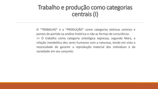 Trabalho e produção como categorias
centrais (I)
O “TRABALHO” e a “PRODUÇÃO” como categorias teóricas centrais e
pontos de partida na análise histórica e não as formas de consciência:
=> O trabalho como categoria ontológica expressa, segundo Marx, a
relação metabólica dos seres humanos com a natureza, tendo em vista a
necessidade de garantir a reprodução material dos indivíduos e da
sociedade em seu conjunto.
7
 