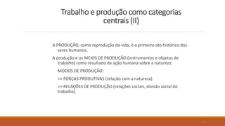 Trabalho e produção como categorias
centrais (II)
A PRODUÇÃO, como reprodução da vida, é o primeiro ato histórico dos
seres humanos.
A produção e os MEIOS DE PRODUÇÃO (instrumentos e objetos de
trabalho) como resultado da ação humana sobre a natureza:
MODOS DE PRODUÇÃO:
=> FORÇAS PRODUTIVAS (relação com a natureza)
=> RELAÇÕES DE PRODUÇÃO (relações sociais, divisão social do
trabalho)
8
 