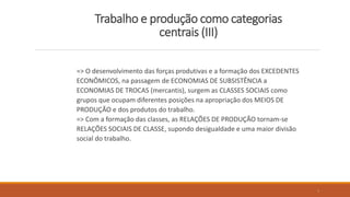 Trabalho e produção como categorias
centrais (III)
=> O desenvolvimento das forças produtivas e a formação dos EXCEDENTES
ECONÔMICOS, na passagem de ECONOMIAS DE SUBSISTÊNCIA a
ECONOMIAS DE TROCAS (mercantis), surgem as CLASSES SOCIAIS como
grupos que ocupam diferentes posições na apropriação dos MEIOS DE
PRODUÇÃO e dos produtos do trabalho.
=> Com a formação das classes, as RELAÇÕES DE PRODUÇÃO tornam-se
RELAÇÕES SOCIAIS DE CLASSE, supondo desigualdade e uma maior divisão
social do trabalho.
9
 