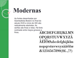 Modernas
As fontes desenhadas por
Giambattista Bodoni no final do
século XVIII e início do XIX são
radicalmente abstratas. As
serifas são finas e retas. Há forte
contraste entre traços grossos e
finos.
 