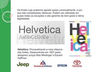 Há fontes cuja anatomia agrada quase universalmente, e por
isso são consideradas clássicas. Podem ser utilizadas em
quase todas as situações e são garantia de bom gosto e ótima
legibilidade.
Helvética: Provavelmente a mais clássica
das fontes. Desenvolvida em 1957 pelos
designers suíços Max Miedinger e Eduard
Hoffman.
 